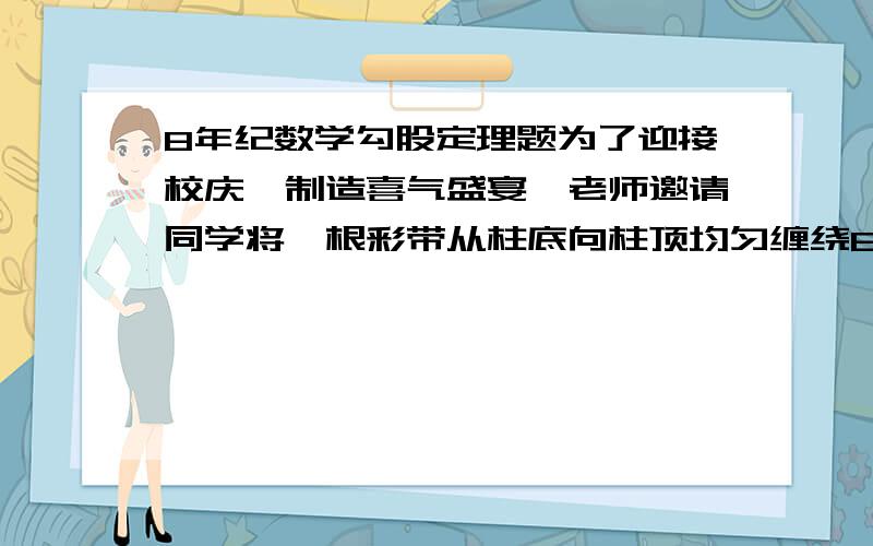 8年纪数学勾股定理题为了迎接校庆,制造喜气盛宴,老师邀请同学将一根彩带从柱底向柱顶均匀缠绕8圈,一直缠到起点的正上方为止,小明接到任务后,先测量得到圆柱高3cm,底面周长0.5cm,试问需