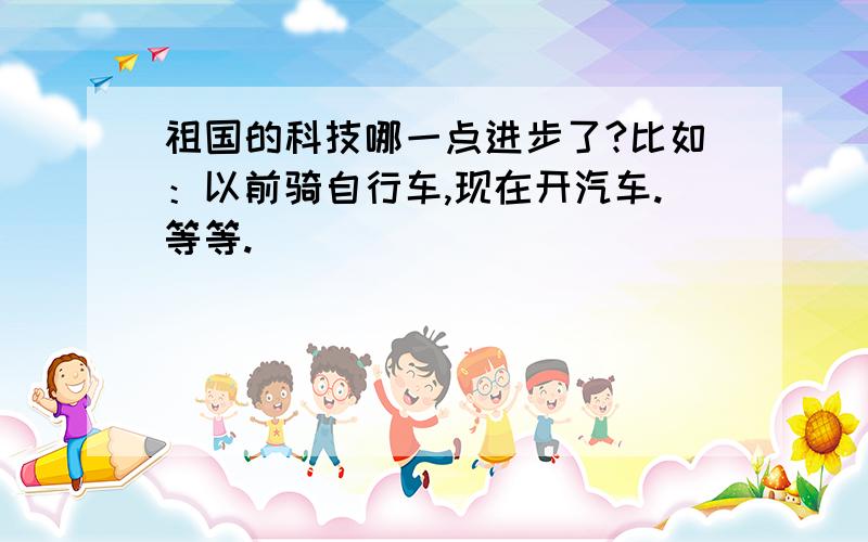 祖国的科技哪一点进步了?比如：以前骑自行车,现在开汽车.等等.