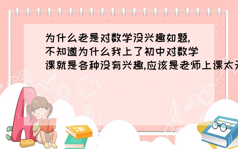 为什么老是对数学没兴趣如题,不知道为什么我上了初中对数学课就是各种没有兴趣,应该是老师上课太无聊吧,我一般都不喜欢听.上个学期期末考数学拖了后腿让我只进前十没进前五.现在我