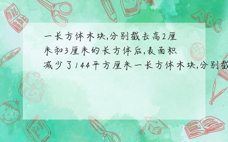 一长方体木块,分别截去高2厘米和3厘米的长方体后,表面积减少了144平方厘米一长方体木块,分别截去高2厘米和3厘米的长方体后,表面积减少了144平方厘米,求原长方体体积.