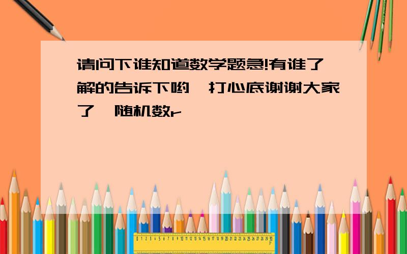 请问下谁知道数学题急!有谁了解的告诉下哟,打心底谢谢大家了{随机数r