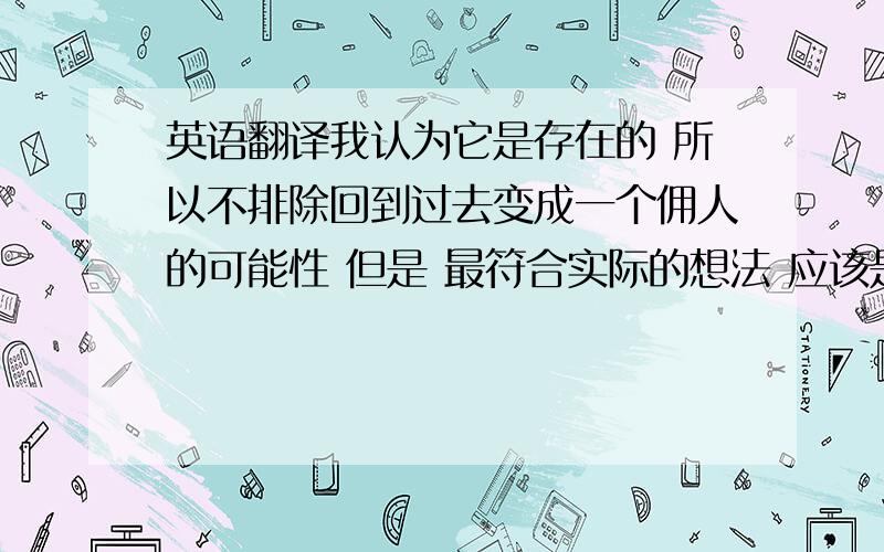 英语翻译我认为它是存在的 所以不排除回到过去变成一个佣人的可能性 但是 最符合实际的想法 应该是认为 整个世界都布满了机器人麻烦翻译一下 明天要用