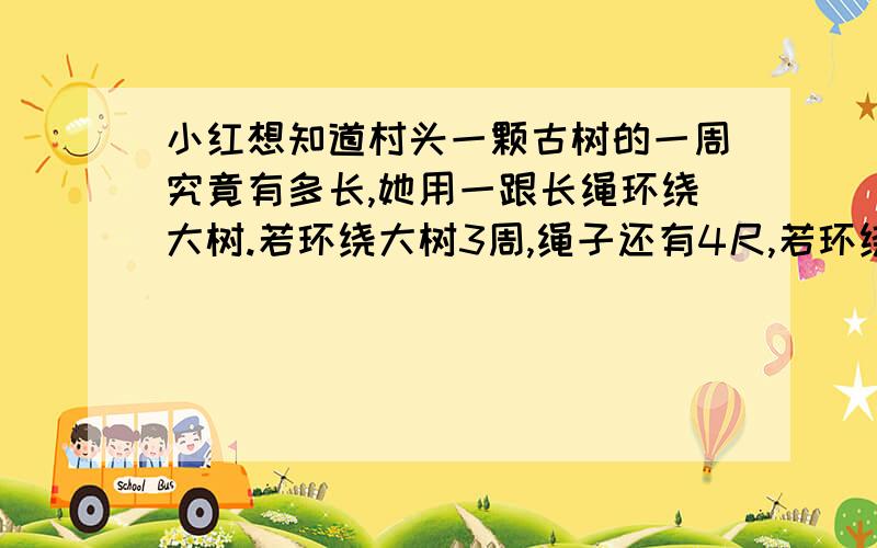 小红想知道村头一颗古树的一周究竟有多长,她用一跟长绳环绕大树.若环绕大树3周,绳子还有4尺,若环绕大树4周,绳子还差3尺,则这可古树一周有多少尺?