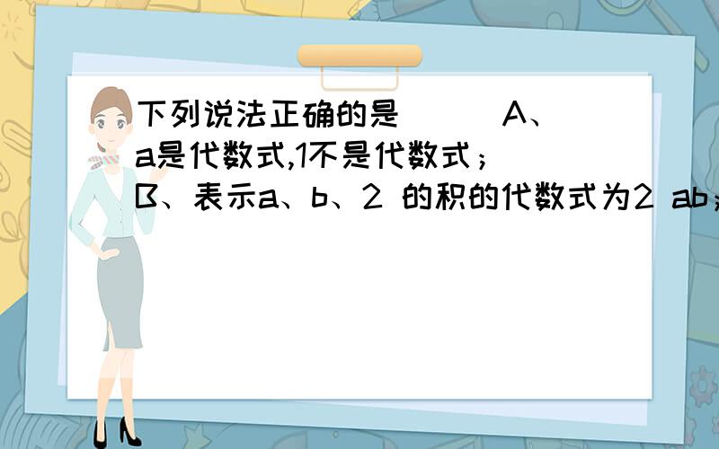 下列说法正确的是（ ） A、a是代数式,1不是代数式； B、表示a、b、2 的积的代数式为2 ab；C、a、b两数差的平方与a、b两数的积的4倍的和表示为(a-b)2+4ab;