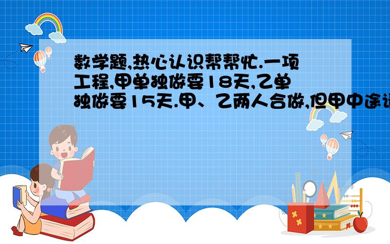 数学题,热心认识帮帮忙.一项工程,甲单独做要18天,乙单独做要15天.甲、乙两人合做,但甲中途请假4天,那么现在完成任务时甲实际做了多少天?（算式并解释）