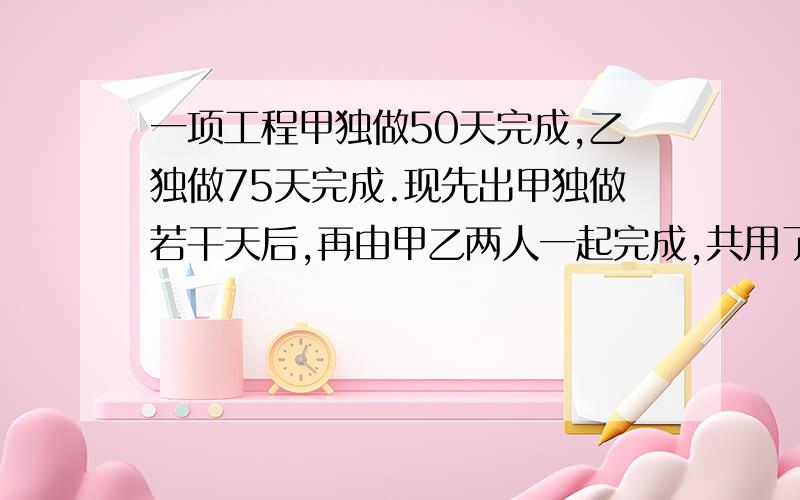 一项工程甲独做50天完成,乙独做75天完成.现先出甲独做若干天后,再由甲乙两人一起完成,共用了40天.甲乙人共用了多少天?（要过程）2、67除以一个数的4倍与3的差,商3余4,求这个数（要求列式