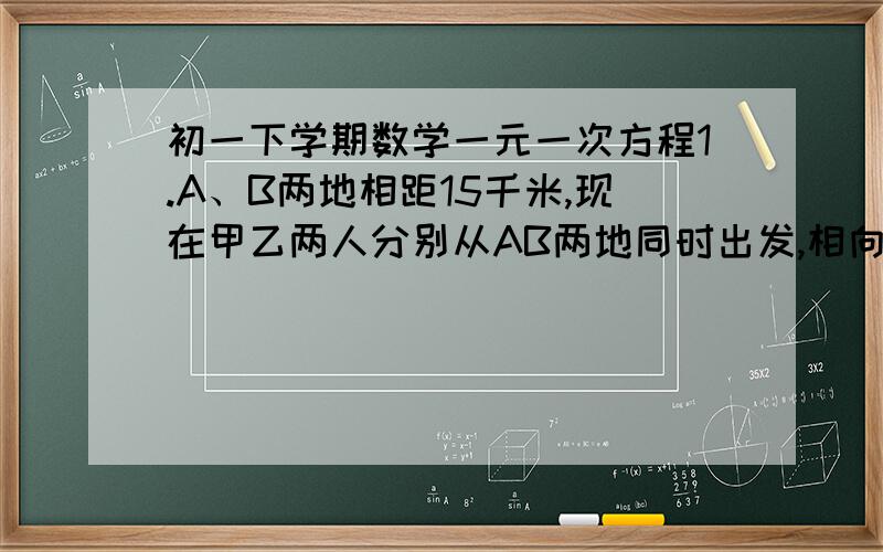 初一下学期数学一元一次方程1.A、B两地相距15千米,现在甲乙两人分别从AB两地同时出发,相向而行,2小时相遇,已知甲每小时比乙多走0.5千米,求两人的速度各是多少?2.甲乙两人在相距18千米的两