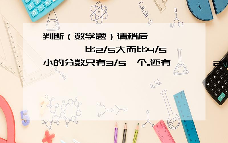 判断（数学题）请稍后……………………比2/5大而比4/5小的分数只有3/5一个。还有…………2.和1/2相等的分数有无数个，还有- -3.分数的分子和分母同时乘以3，分数的大小不变，还有最后一