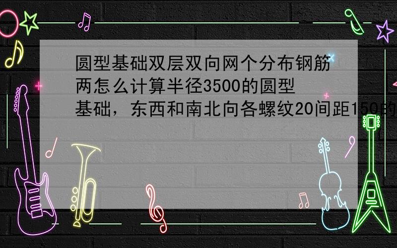 圆型基础双层双向网个分布钢筋两怎么计算半径3500的圆型基础，东西和南北向各螺纹20间距150的钢筋，请问钢筋用量该如何计算？还有3500半径的基础，间距20的环形分布筋（像树的年轮一圈