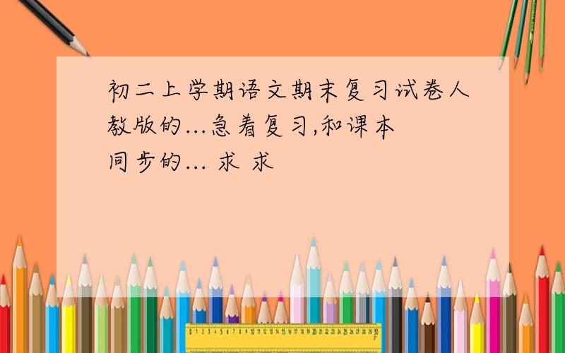 初二上学期语文期末复习试卷人教版的...急着复习,和课本同步的... 求 求