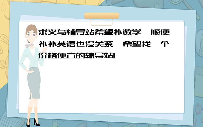 求义乌辅导站希望补数学,顺便补补英语也没关系,希望找一个价格便宜的辅导站!