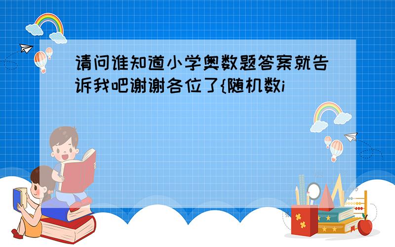 请问谁知道小学奥数题答案就告诉我吧谢谢各位了{随机数i