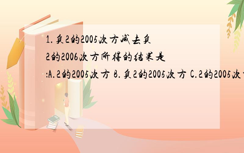 1.负2的2005次方减去负2的2006次方所得的结果是：A.2的2005次方 B.负2的2005次方 C.2的2005次方的相反数 D.负2 （ ） 2.负2008分之1的3次方除以负2008分之一的2次方＝