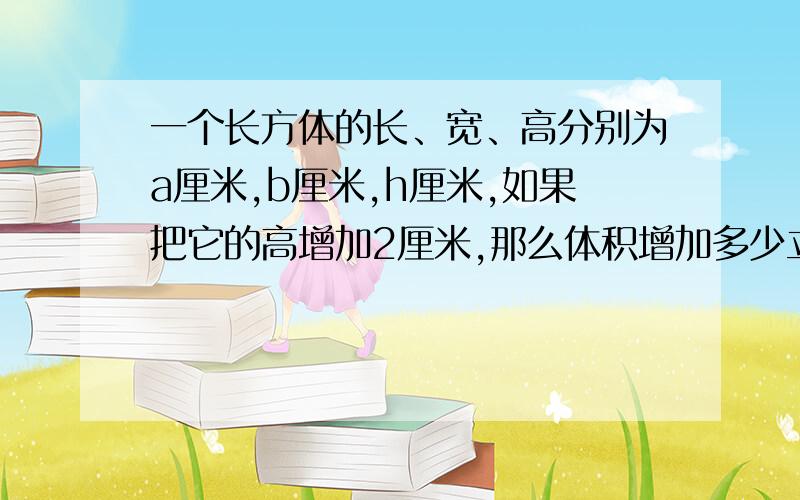 一个长方体的长、宽、高分别为a厘米,b厘米,h厘米,如果把它的高增加2厘米,那么体积增加多少立方厘米,表面积增加多少平方厘米