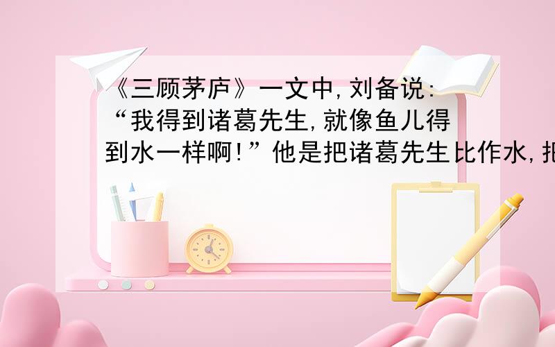 《三顾茅庐》一文中,刘备说:“我得到诸葛先生,就像鱼儿得到水一样啊!”他是把诸葛先生比作水,把自己比作鱼,写出了（）,这句话可以用成语（）来归纳.