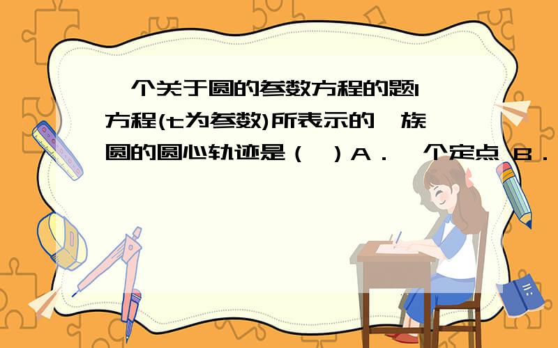 一个关于圆的参数方程的题1、方程(t为参数)所表示的一族圆的圆心轨迹是（ ）A．一个定点 B．一个椭圆 C．一条抛物线 D．一条直线x^2+y^2-4tx-2ty+5t^2-4=0