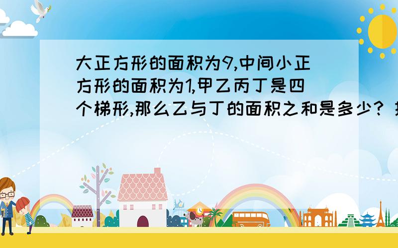 大正方形的面积为9,中间小正方形的面积为1,甲乙丙丁是四个梯形,那么乙与丁的面积之和是多少? 提示：只要能形成类似图的四个梯形.那么,小正方形上下移动或左右移动,结果仍是不变的.请