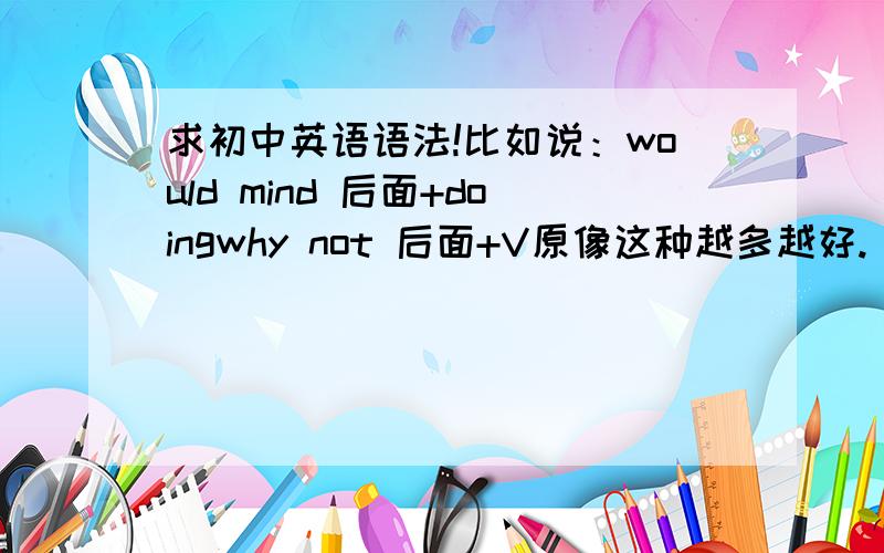 求初中英语语法!比如说：would mind 后面+doingwhy not 后面+V原像这种越多越好.