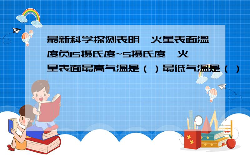 最新科学探测表明,火星表面温度负15摄氏度~5摄氏度,火星表面最高气温是（）最低气温是（）,最大温差是（）