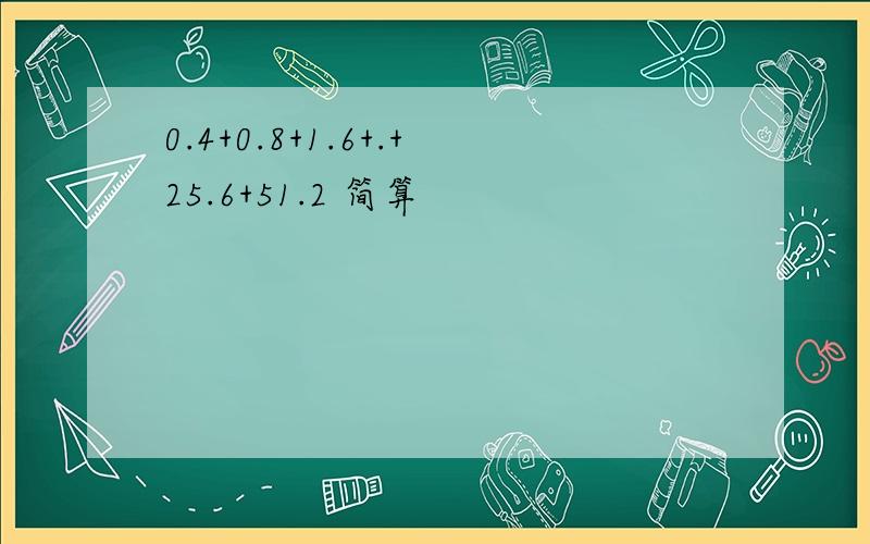 0.4+0.8+1.6+.+25.6+51.2 简算