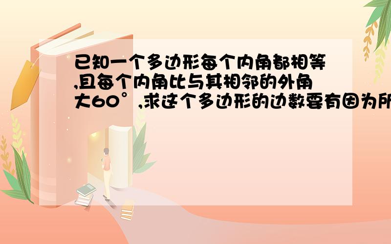 已知一个多边形每个内角都相等,且每个内角比与其相邻的外角大60°,求这个多边形的边数要有因为所以的过程,不要太麻烦哦!