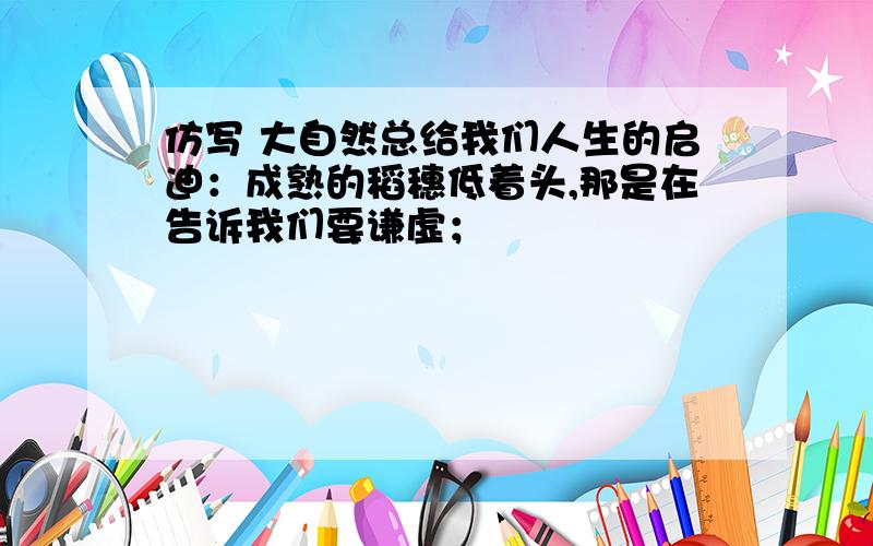 仿写 大自然总给我们人生的启迪：成熟的稻穗低着头,那是在告诉我们要谦虚；