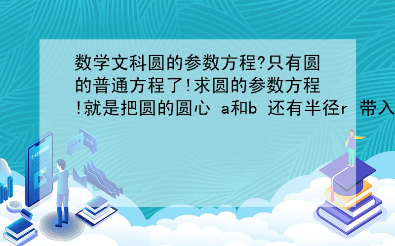 数学文科圆的参数方程?只有圆的普通方程了!求圆的参数方程!就是把圆的圆心 a和b 还有半径r 带入所设的参数方程 x=a+r 余弦 y=b+r正弦 那个角是参数!把a b r一代就是 因为文科数学要求不是太