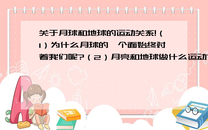 关于月球和地球的运动关系!（1）为什么月球的一个面始终对着我们呢?（2）月亮和地球做什么运动?（3）月亮对地球有什么影响?最好是一段文字。感激不尽！