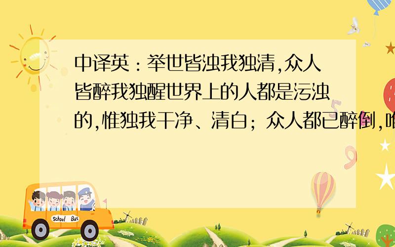 中译英：举世皆浊我独清,众人皆醉我独醒世界上的人都是污浊的,惟独我干净、清白；众人都已醉倒,唯独我一人清醒.