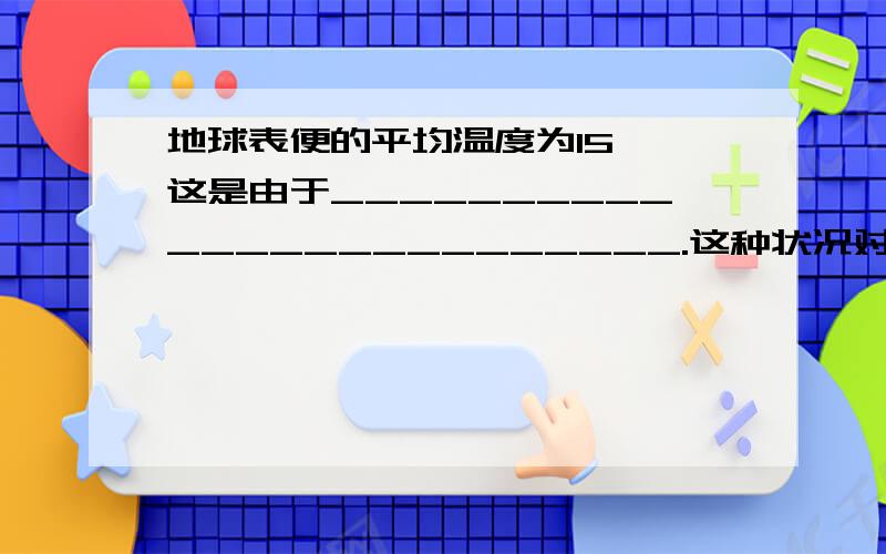 地球表便的平均温度为15℃,这是由于_________________________.这种状况对于地球上生命存在的意义是________________________.