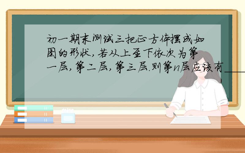 初一期末测试三把正方体摆成如图的形状,若从上至下依次为第一层,第二层,第三层.则第n层应该有________个正方体（用含n的代数式表示）今晚九点半之前做得来了,可惜迟了.浪费了30元