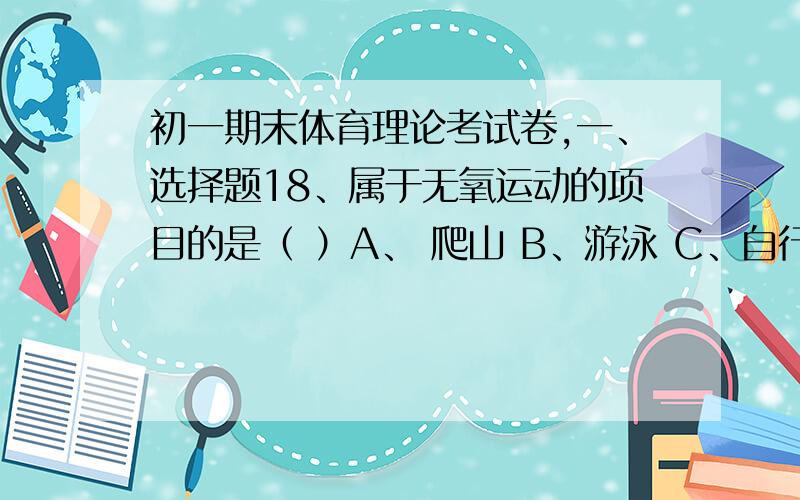 初一期末体育理论考试卷,一、选择题18、属于无氧运动的项目的是（ ）A、 爬山 B、游泳 C、自行车 D、跳远19、一天中锻炼的最佳时间为（ ）A、早饭后 B、起床后 C、下午 D、晚上20、发展力