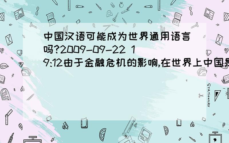 中国汉语可能成为世界通用语言吗?2009-09-22 19:12由于金融危机的影响,在世界上中国是最不严重的国家了.很多国家都向中国借钱,尤其是美国,他们国家不但向我们国家借钱,还向我们国家卖军火