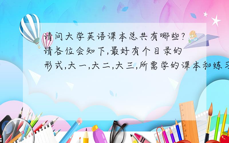 请问大学英语课本总共有哪些?请各位会知下,最好有个目录的形式,大一,大二,大三,所需学的课本和练习题书本,不胜感急!