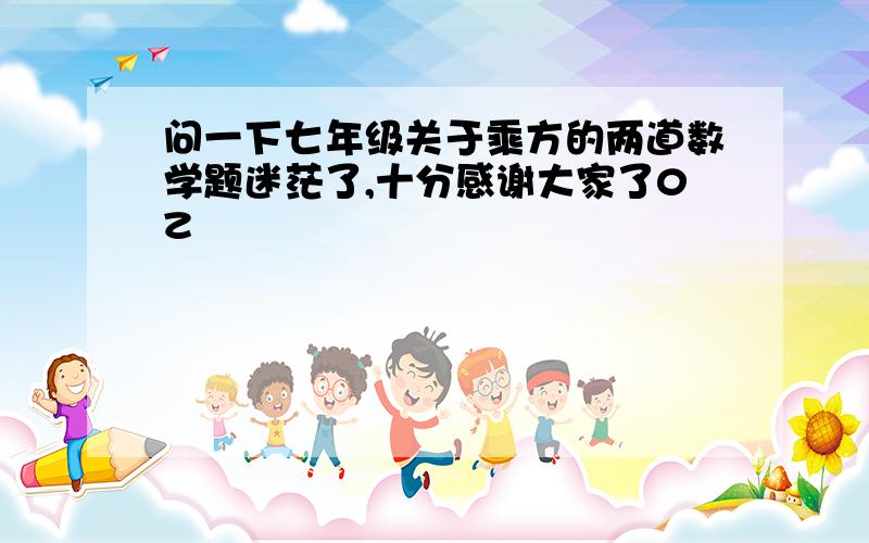 问一下七年级关于乘方的两道数学题迷茫了,十分感谢大家了0Z