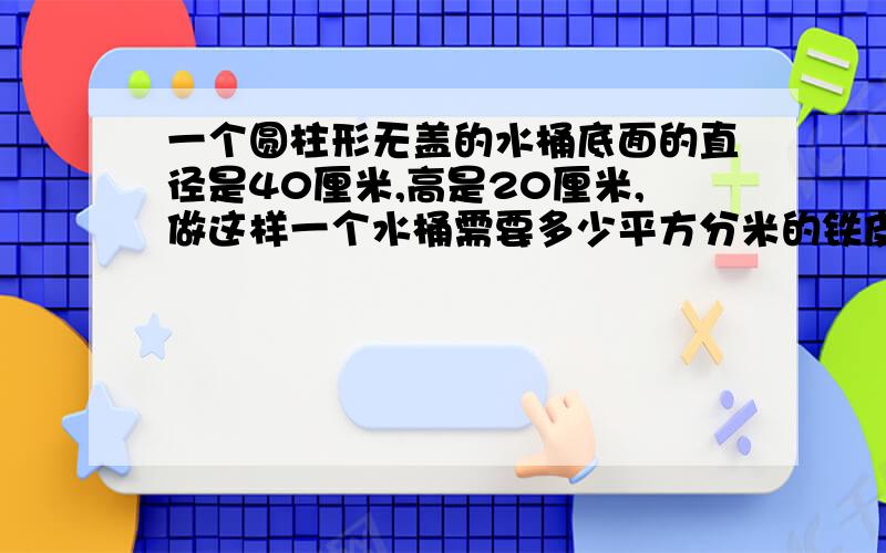 一个圆柱形无盖的水桶底面的直径是40厘米,高是20厘米,做这样一个水桶需要多少平方分米的铁皮?得数保留整数,求大哥大姐帮帮忙啊,急