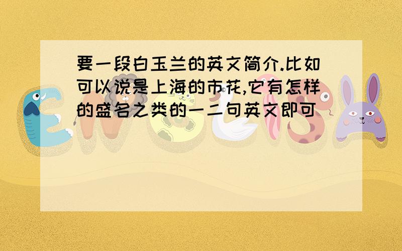 要一段白玉兰的英文简介.比如可以说是上海的市花,它有怎样的盛名之类的一二句英文即可