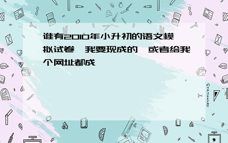 谁有2010年小升初的语文模拟试卷,我要现成的,或者给我个网址都成,