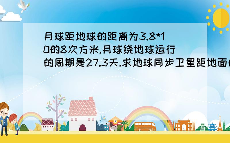 月球距地球的距离为3.8*10的8次方米,月球绕地球运行的周期是27.3天,求地球同步卫星距地面的高度?