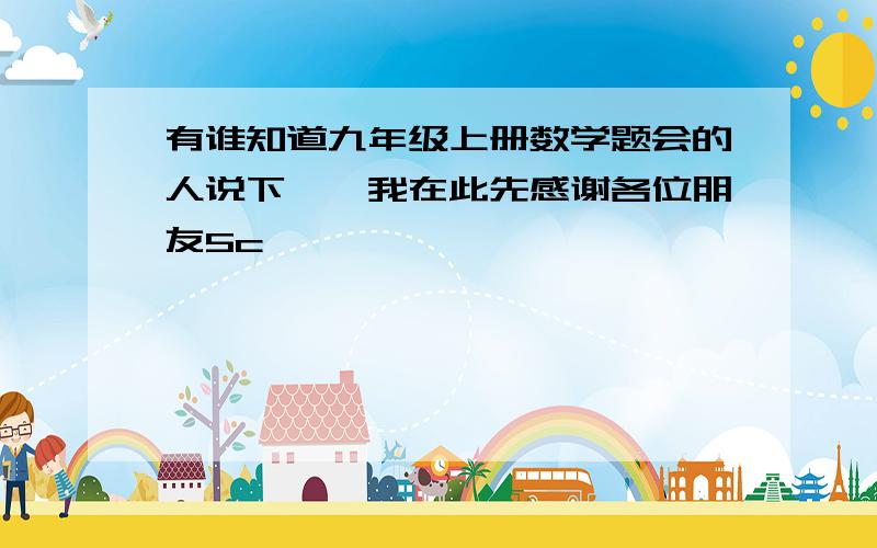 有谁知道九年级上册数学题会的人说下嘛,我在此先感谢各位朋友5c