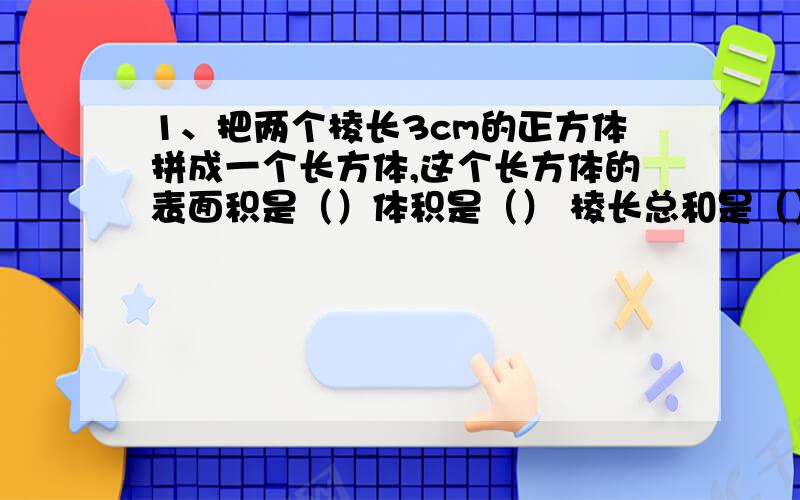 1、把两个棱长3cm的正方体拼成一个长方体,这个长方体的表面积是（）体积是（） 棱长总和是（）2、在3/10、0.25、7/25、0.43、11/45中最大的数是（）最小的是（）两个问快答,如果能在1分钟之