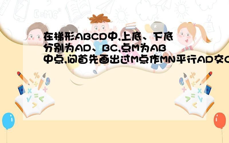 在梯形ABCD中,上底、下底分别为AD、BC,点M为AB中点,问首先画出过M点作MN平行AD交CD于点N的线,求;MN和BC是否平行?为什么?再问：用适当的方法度量并比较NC和ND的大小关系