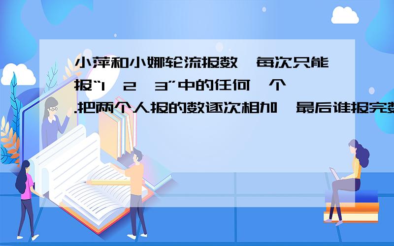 小萍和小娜轮流报数,每次只能报“1,2,3”中的任何一个.把两个人报的数逐次相加,最后谁报完数的总和是26,谁就获胜.如果你是小萍,想获胜的话,应该制定如下方案：小萍必须________报_________.