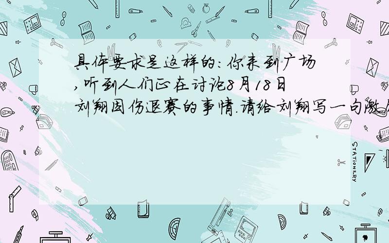 具体要求是这样的：你来到广场,听到人们正在讨论8月18日刘翔因伤退赛的事情.请给刘翔写一句激励性的话语：（                                                     ）.