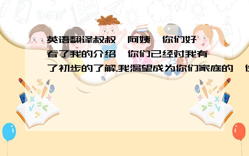 英语翻译叔叔、阿姨,你们好,看了我的介绍,你们已经对我有了初步的了解.我渴望成为你们家庭的一份子,相信在未来的一年中,我能够与你们很快熟悉,并友好相处,你们一定会喜欢上我的J.