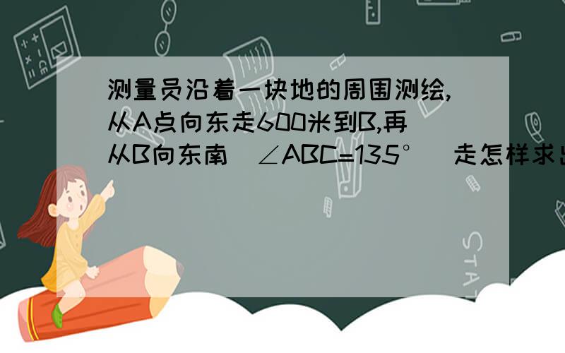 测量员沿着一块地的周围测绘,从A点向东走600米到B,再从B向东南（∠ABC=135°）走怎样求出来?测量员沿着一块地的周围测绘，从A点向东走600米到B，再从B向东南（∠ABC=135°）走500米到C，再从C