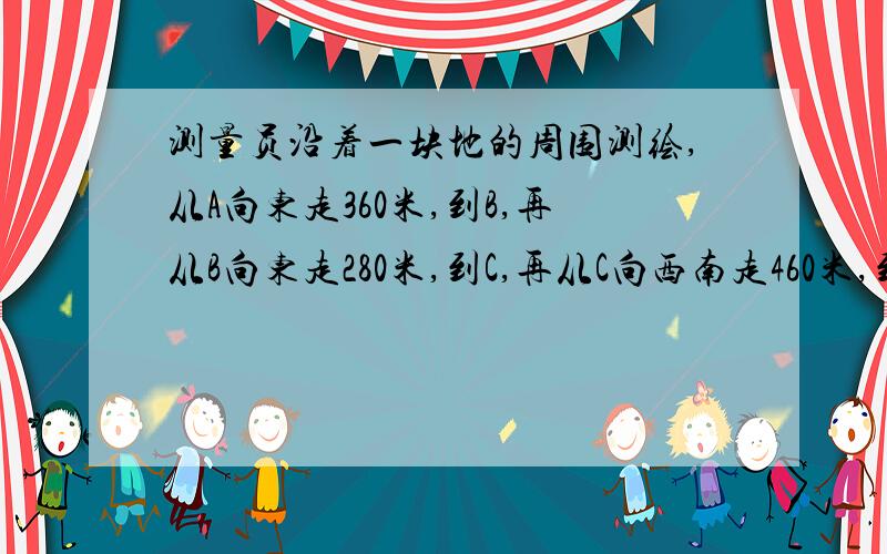 测量员沿着一块地的周围测绘,从A向东走360米,到B,再从B向东走280米,到C,再从C向西南走460米,到D适当取比例尺画图,并有图上距离球D ,A两地的实际距离（精确到10米）和DA的方位角（精确到1°）