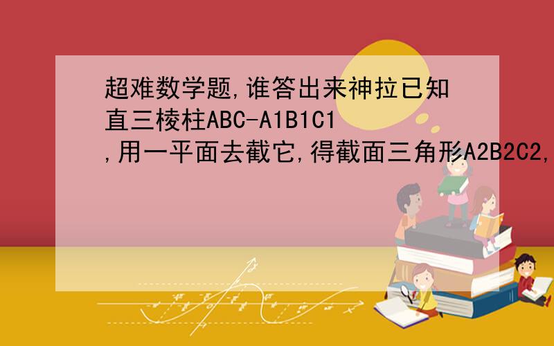 超难数学题,谁答出来神拉已知直三棱柱ABC-A1B1C1,用一平面去截它,得截面三角形A2B2C2,且AA2=h1,BB2=h2,CC2=h3,若三角形ABC的面积为S,求证：介于截面与下底面之间的几何体体积V=1/3S(h1+h2+h3)