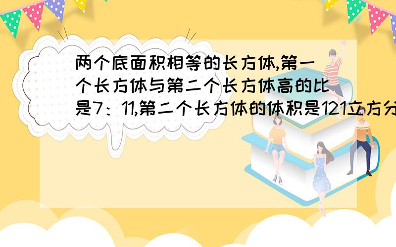 两个底面积相等的长方体,第一个长方体与第二个长方体高的比是7：11,第二个长方体的体积是121立方分米,第一个长方体的体积是多少立方分米?（用比例解）