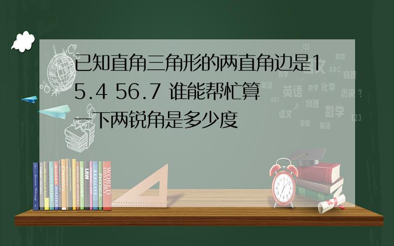 已知直角三角形的两直角边是15.4 56.7 谁能帮忙算一下两锐角是多少度